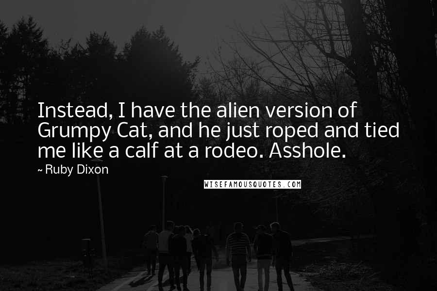 Ruby Dixon Quotes: Instead, I have the alien version of Grumpy Cat, and he just roped and tied me like a calf at a rodeo. Asshole.