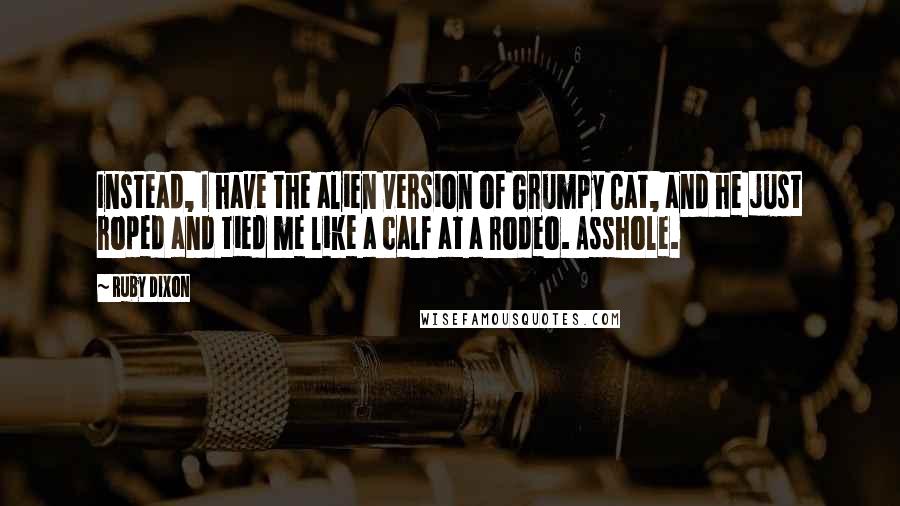 Ruby Dixon Quotes: Instead, I have the alien version of Grumpy Cat, and he just roped and tied me like a calf at a rodeo. Asshole.