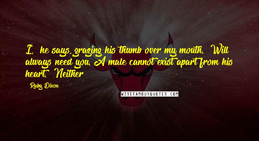 Ruby Dixon Quotes: I," he says, grazing his thumb over my mouth. "Will always need you. A male cannot exist apart from his heart." Neither