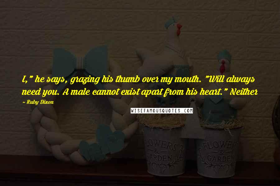 Ruby Dixon Quotes: I," he says, grazing his thumb over my mouth. "Will always need you. A male cannot exist apart from his heart." Neither