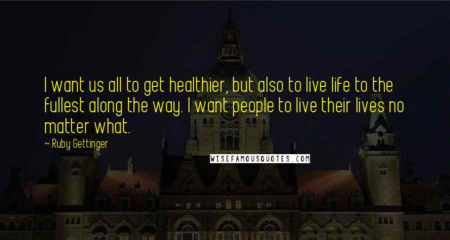 Ruby Gettinger Quotes: I want us all to get healthier, but also to live life to the fullest along the way. I want people to live their lives no matter what.