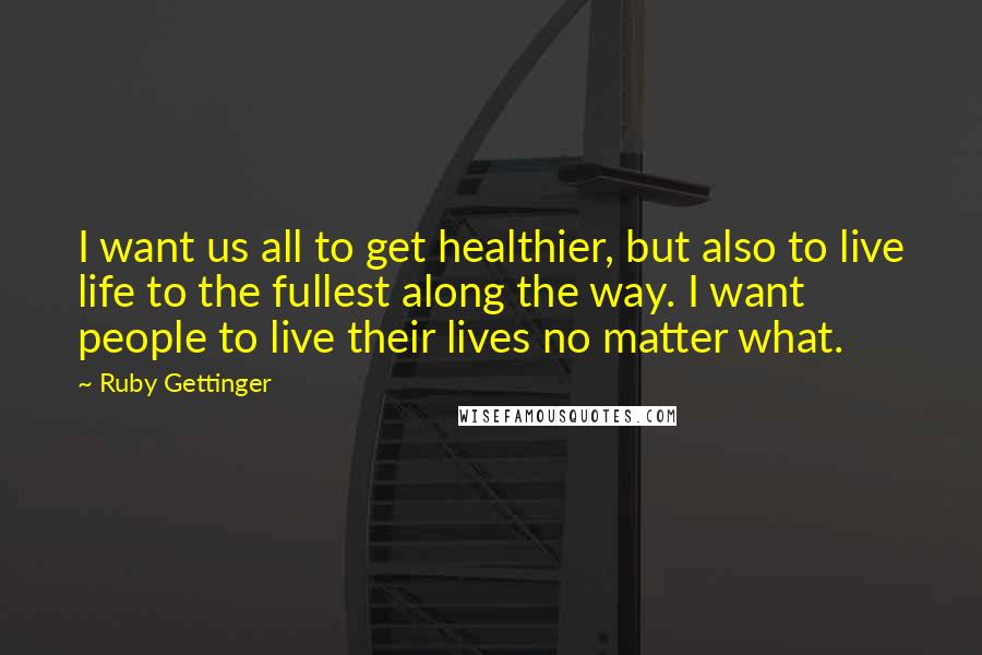 Ruby Gettinger Quotes: I want us all to get healthier, but also to live life to the fullest along the way. I want people to live their lives no matter what.