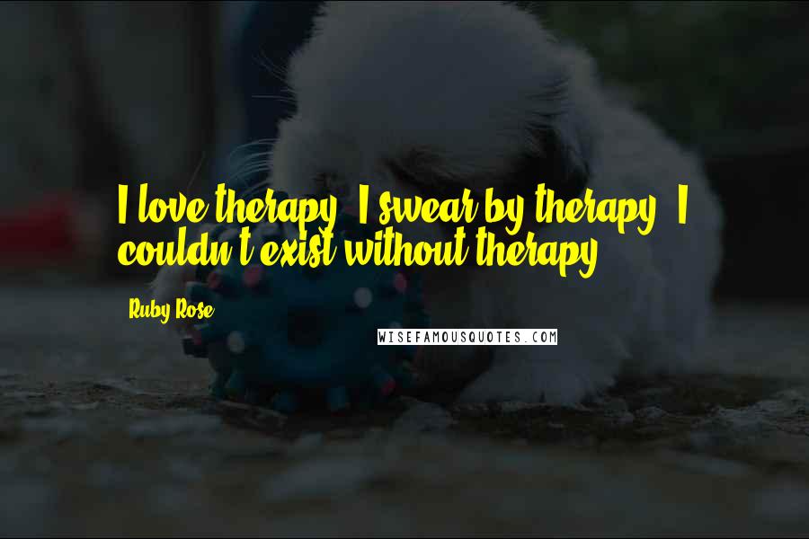 Ruby Rose Quotes: I love therapy. I swear by therapy. I couldn't exist without therapy.