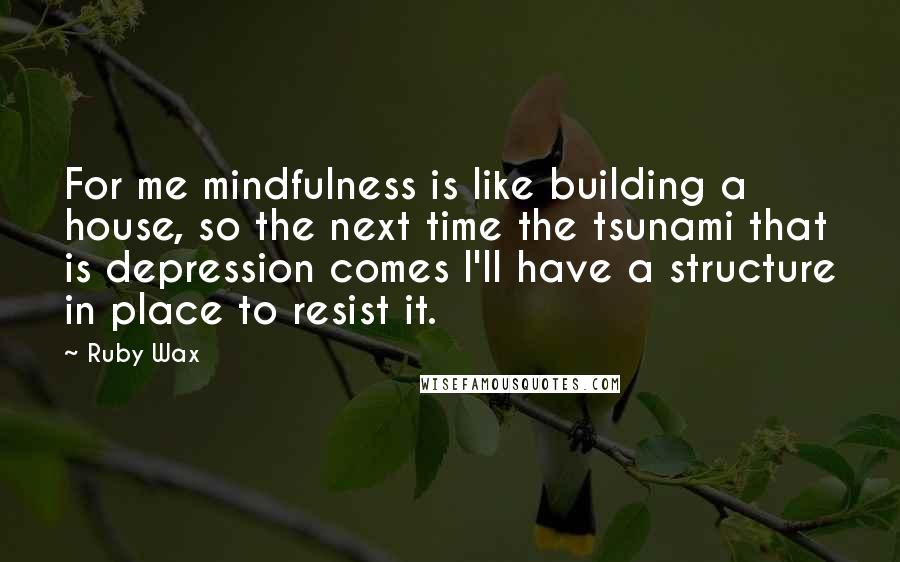 Ruby Wax Quotes: For me mindfulness is like building a house, so the next time the tsunami that is depression comes I'll have a structure in place to resist it.
