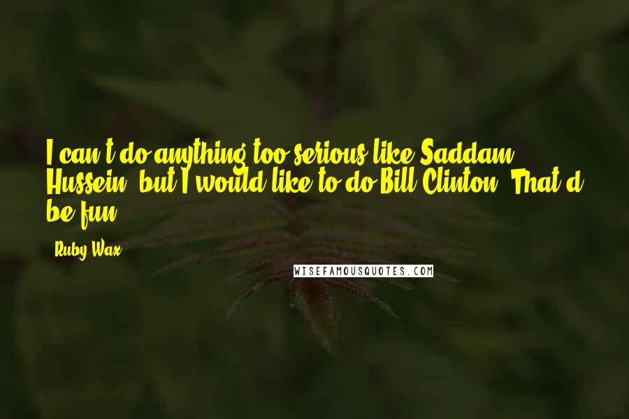 Ruby Wax Quotes: I can't do anything too serious like Saddam Hussein, but I would like to do Bill Clinton. That'd be fun.