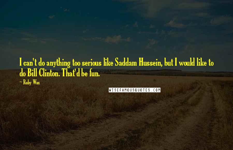 Ruby Wax Quotes: I can't do anything too serious like Saddam Hussein, but I would like to do Bill Clinton. That'd be fun.