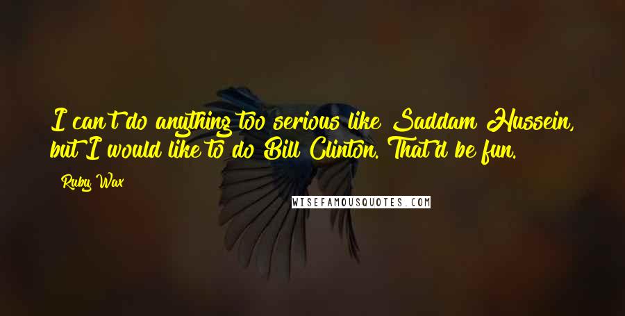 Ruby Wax Quotes: I can't do anything too serious like Saddam Hussein, but I would like to do Bill Clinton. That'd be fun.