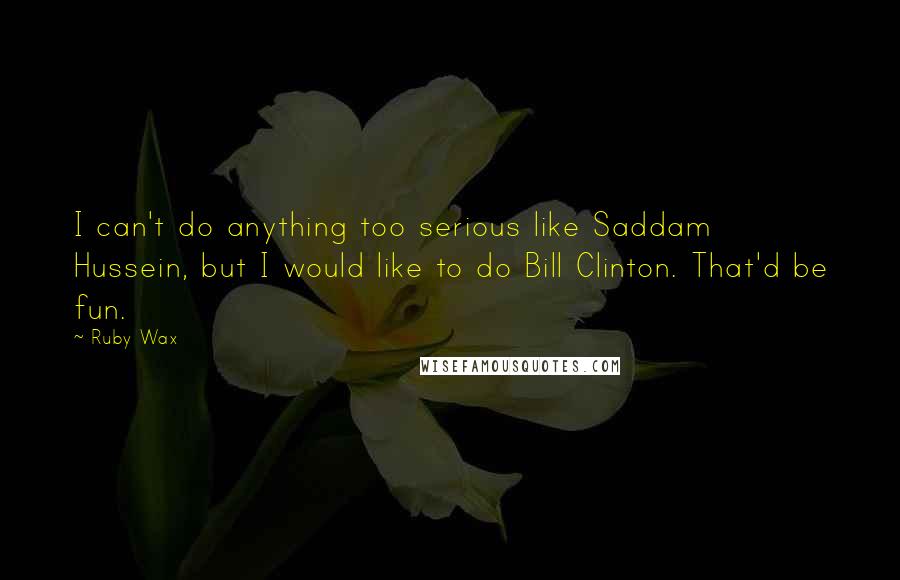 Ruby Wax Quotes: I can't do anything too serious like Saddam Hussein, but I would like to do Bill Clinton. That'd be fun.