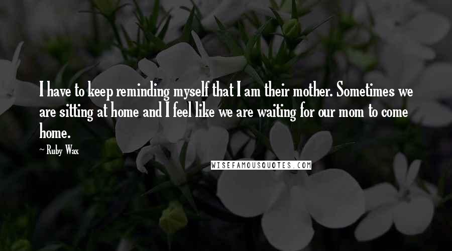 Ruby Wax Quotes: I have to keep reminding myself that I am their mother. Sometimes we are sitting at home and I feel like we are waiting for our mom to come home.