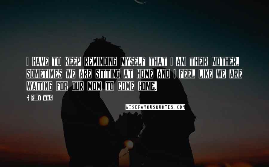 Ruby Wax Quotes: I have to keep reminding myself that I am their mother. Sometimes we are sitting at home and I feel like we are waiting for our mom to come home.