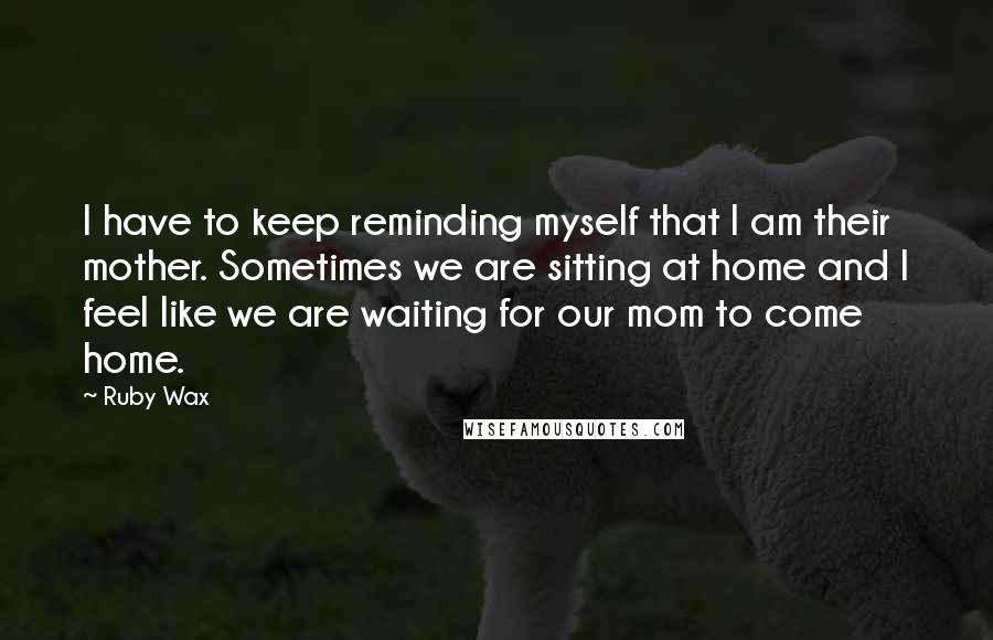Ruby Wax Quotes: I have to keep reminding myself that I am their mother. Sometimes we are sitting at home and I feel like we are waiting for our mom to come home.