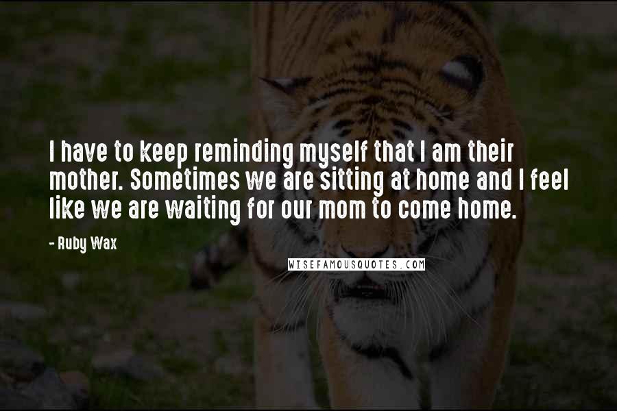 Ruby Wax Quotes: I have to keep reminding myself that I am their mother. Sometimes we are sitting at home and I feel like we are waiting for our mom to come home.