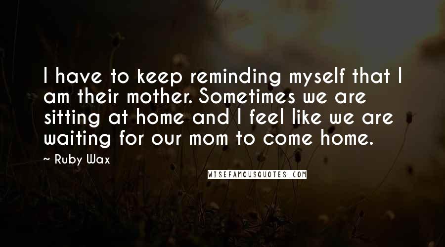Ruby Wax Quotes: I have to keep reminding myself that I am their mother. Sometimes we are sitting at home and I feel like we are waiting for our mom to come home.