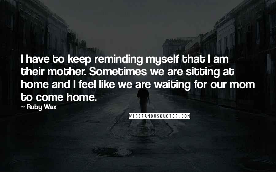 Ruby Wax Quotes: I have to keep reminding myself that I am their mother. Sometimes we are sitting at home and I feel like we are waiting for our mom to come home.