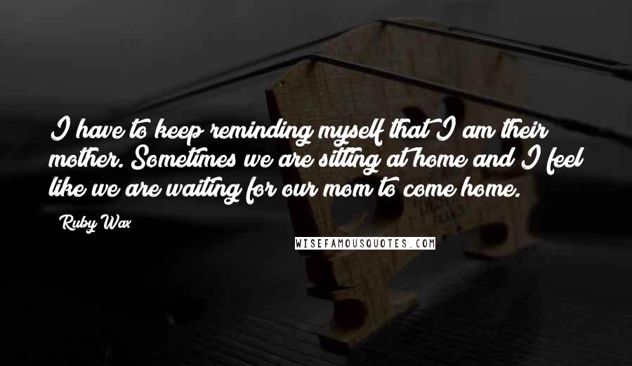 Ruby Wax Quotes: I have to keep reminding myself that I am their mother. Sometimes we are sitting at home and I feel like we are waiting for our mom to come home.