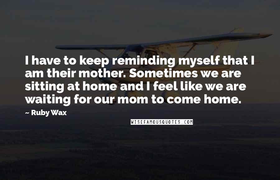 Ruby Wax Quotes: I have to keep reminding myself that I am their mother. Sometimes we are sitting at home and I feel like we are waiting for our mom to come home.