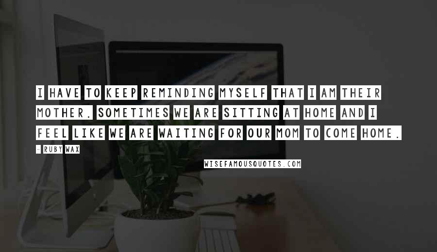 Ruby Wax Quotes: I have to keep reminding myself that I am their mother. Sometimes we are sitting at home and I feel like we are waiting for our mom to come home.