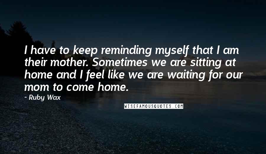 Ruby Wax Quotes: I have to keep reminding myself that I am their mother. Sometimes we are sitting at home and I feel like we are waiting for our mom to come home.