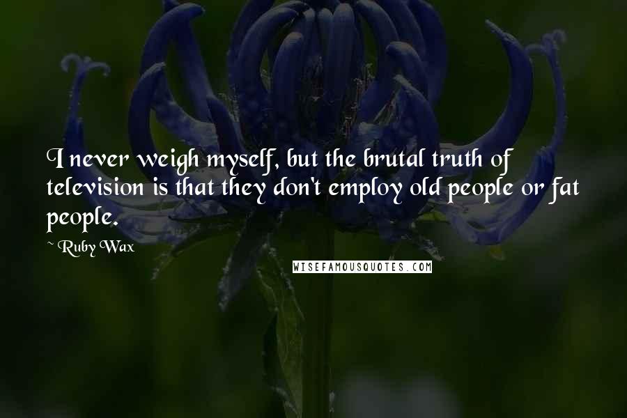 Ruby Wax Quotes: I never weigh myself, but the brutal truth of television is that they don't employ old people or fat people.