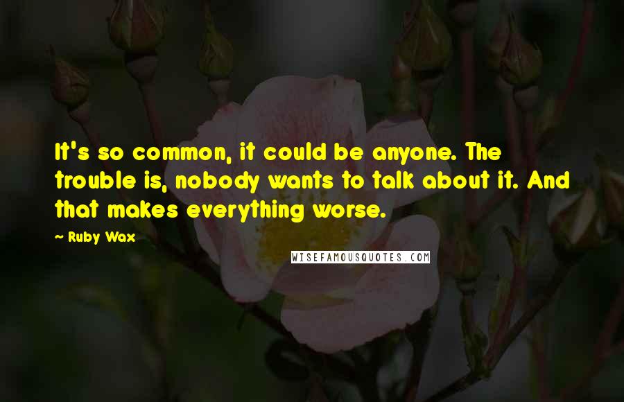 Ruby Wax Quotes: It's so common, it could be anyone. The trouble is, nobody wants to talk about it. And that makes everything worse.