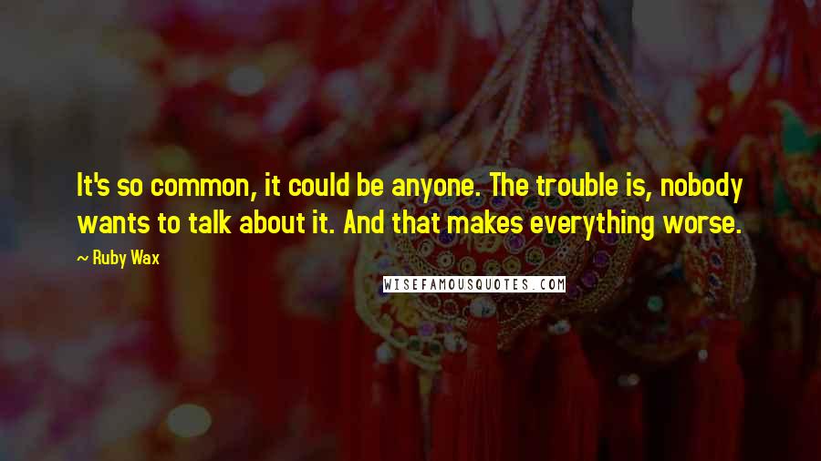 Ruby Wax Quotes: It's so common, it could be anyone. The trouble is, nobody wants to talk about it. And that makes everything worse.