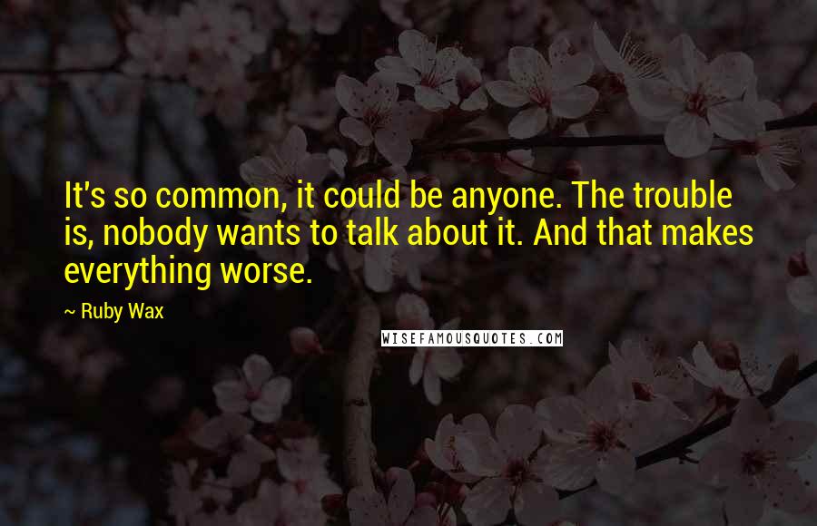 Ruby Wax Quotes: It's so common, it could be anyone. The trouble is, nobody wants to talk about it. And that makes everything worse.