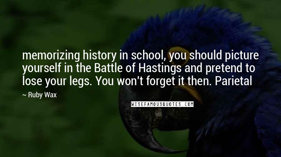 Ruby Wax Quotes: memorizing history in school, you should picture yourself in the Battle of Hastings and pretend to lose your legs. You won't forget it then. Parietal