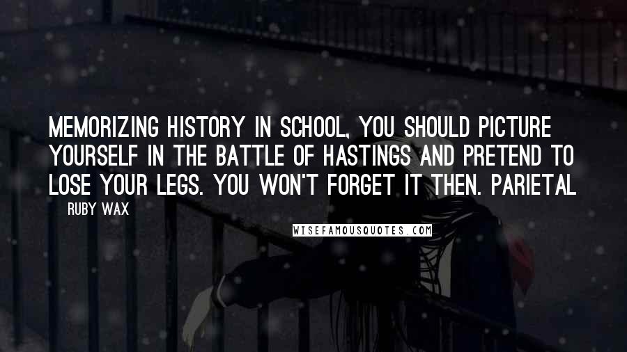 Ruby Wax Quotes: memorizing history in school, you should picture yourself in the Battle of Hastings and pretend to lose your legs. You won't forget it then. Parietal