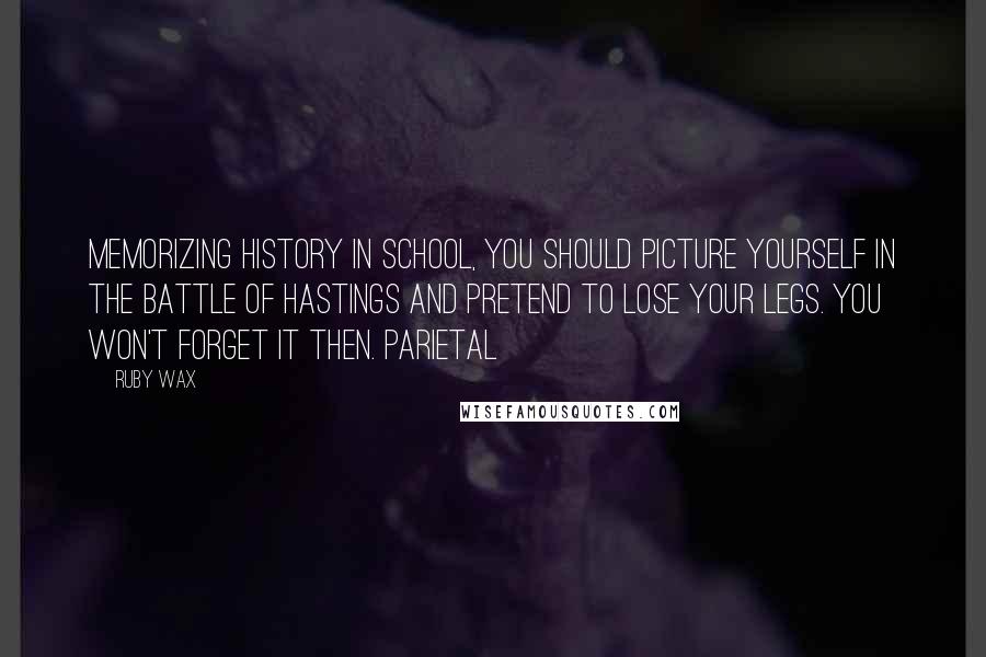 Ruby Wax Quotes: memorizing history in school, you should picture yourself in the Battle of Hastings and pretend to lose your legs. You won't forget it then. Parietal