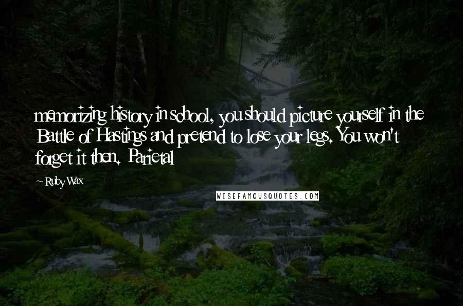 Ruby Wax Quotes: memorizing history in school, you should picture yourself in the Battle of Hastings and pretend to lose your legs. You won't forget it then. Parietal