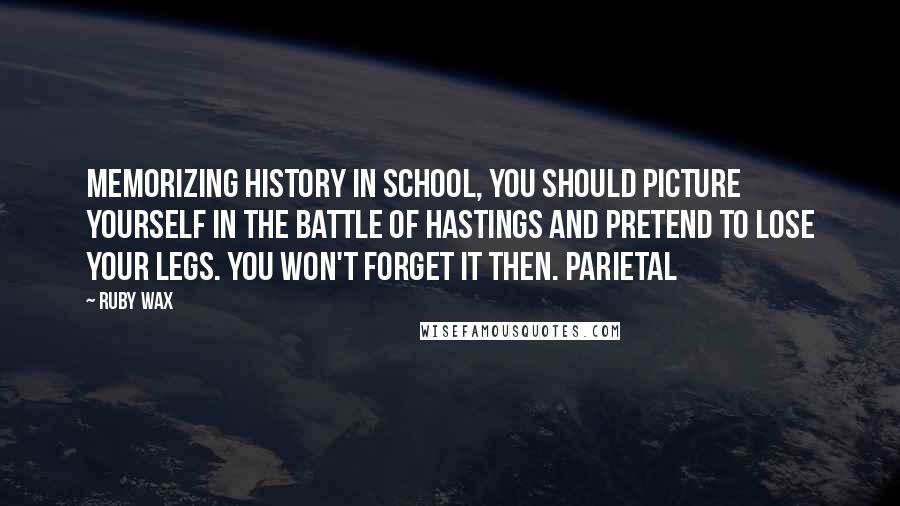 Ruby Wax Quotes: memorizing history in school, you should picture yourself in the Battle of Hastings and pretend to lose your legs. You won't forget it then. Parietal