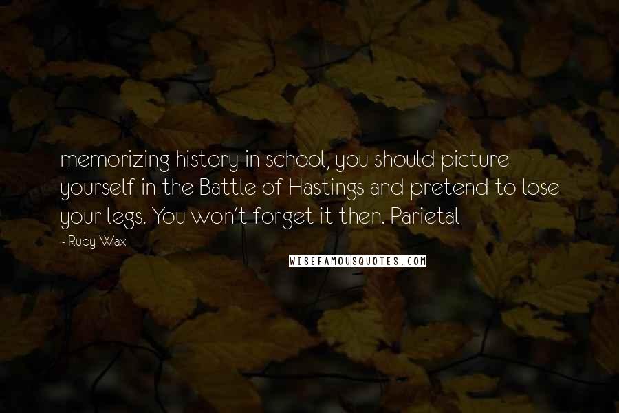 Ruby Wax Quotes: memorizing history in school, you should picture yourself in the Battle of Hastings and pretend to lose your legs. You won't forget it then. Parietal