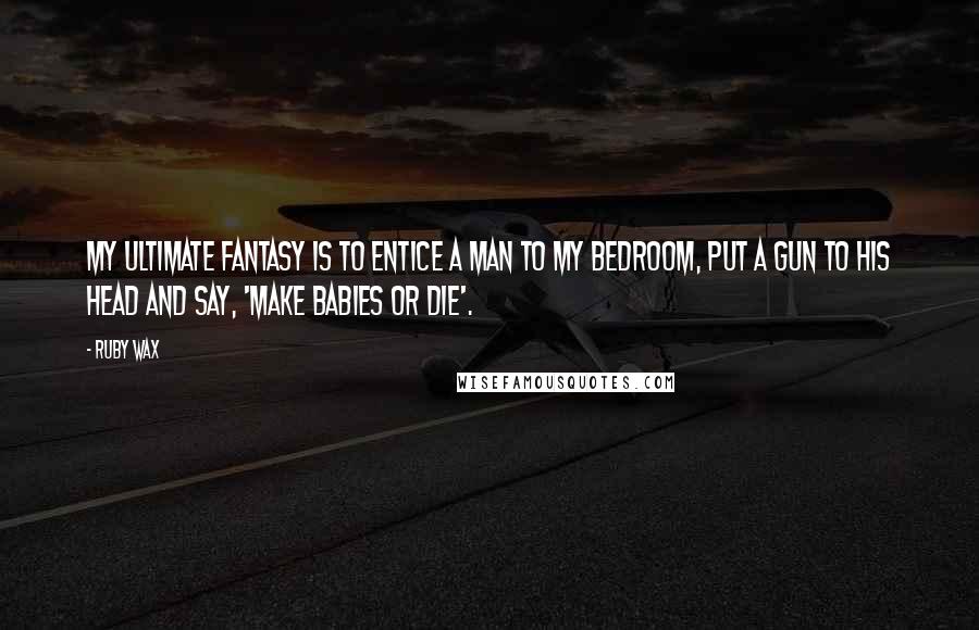 Ruby Wax Quotes: My ultimate fantasy is to entice a man to my bedroom, put a gun to his head and say, 'Make babies or die'.