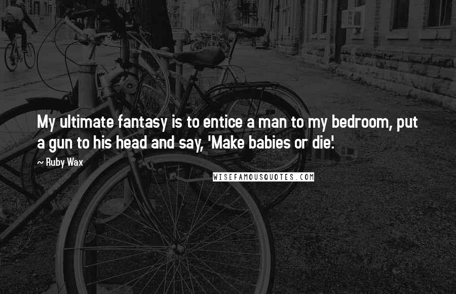 Ruby Wax Quotes: My ultimate fantasy is to entice a man to my bedroom, put a gun to his head and say, 'Make babies or die'.
