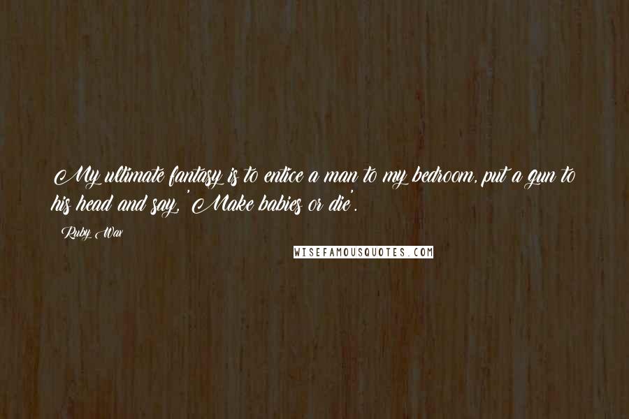 Ruby Wax Quotes: My ultimate fantasy is to entice a man to my bedroom, put a gun to his head and say, 'Make babies or die'.