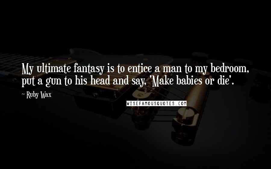 Ruby Wax Quotes: My ultimate fantasy is to entice a man to my bedroom, put a gun to his head and say, 'Make babies or die'.