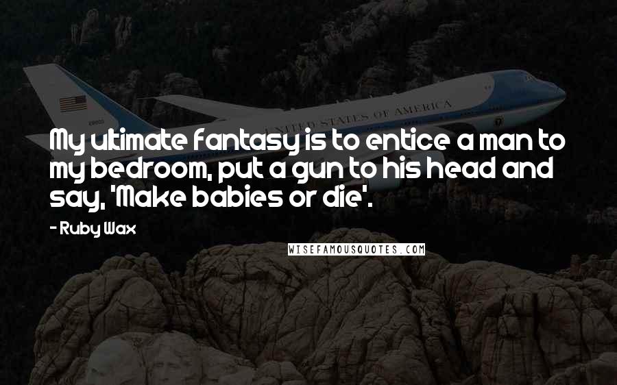 Ruby Wax Quotes: My ultimate fantasy is to entice a man to my bedroom, put a gun to his head and say, 'Make babies or die'.