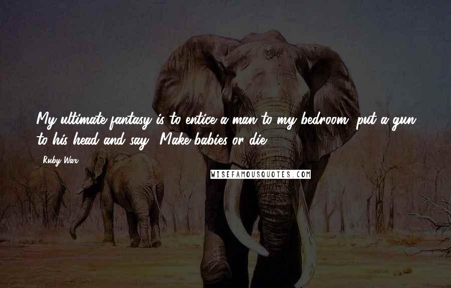 Ruby Wax Quotes: My ultimate fantasy is to entice a man to my bedroom, put a gun to his head and say, 'Make babies or die'.