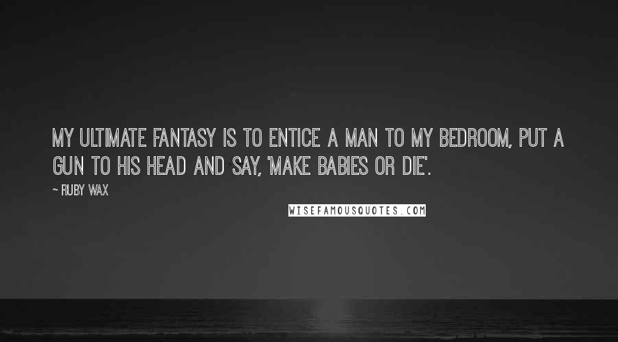 Ruby Wax Quotes: My ultimate fantasy is to entice a man to my bedroom, put a gun to his head and say, 'Make babies or die'.