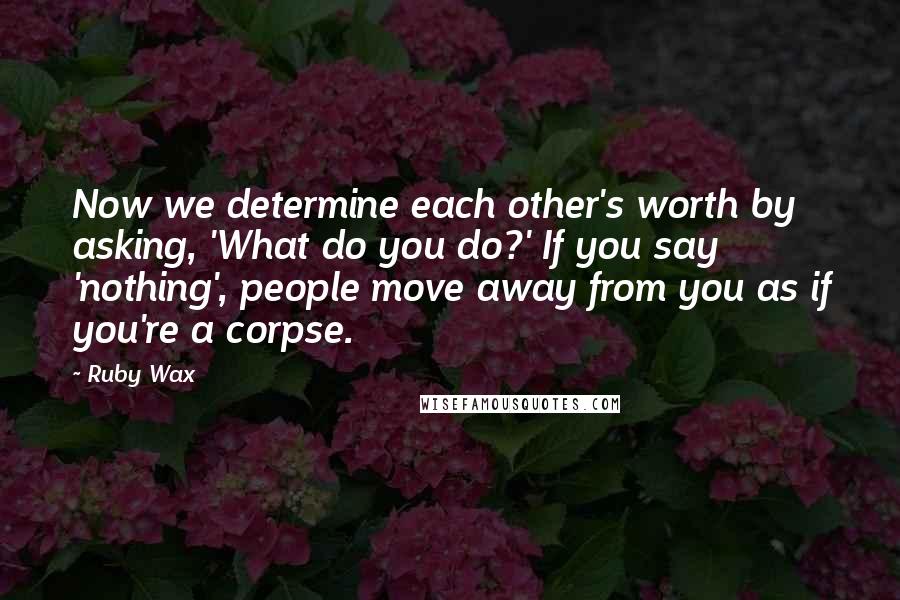 Ruby Wax Quotes: Now we determine each other's worth by asking, 'What do you do?' If you say 'nothing', people move away from you as if you're a corpse.