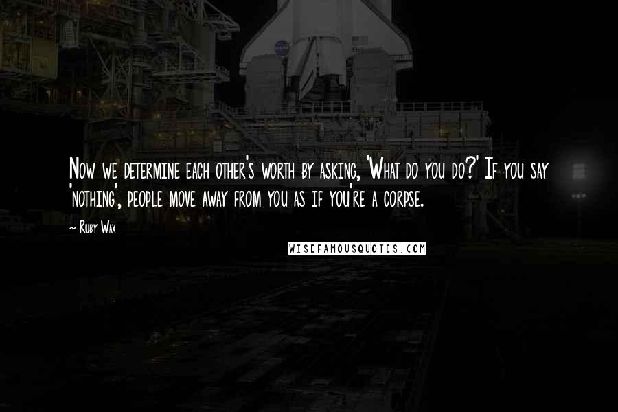 Ruby Wax Quotes: Now we determine each other's worth by asking, 'What do you do?' If you say 'nothing', people move away from you as if you're a corpse.