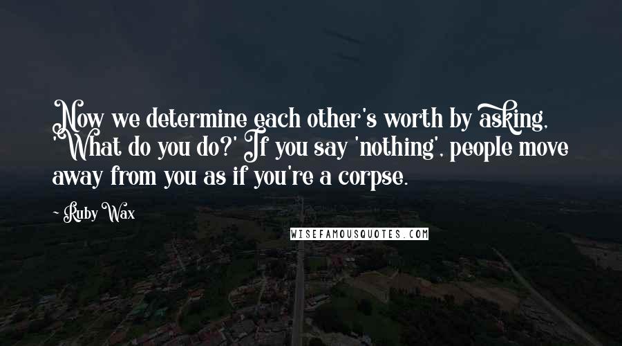 Ruby Wax Quotes: Now we determine each other's worth by asking, 'What do you do?' If you say 'nothing', people move away from you as if you're a corpse.