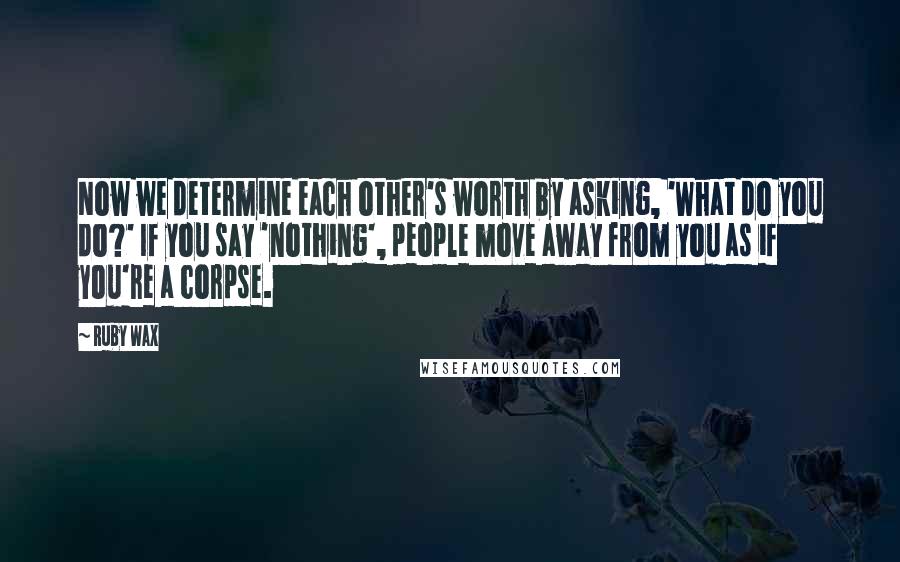 Ruby Wax Quotes: Now we determine each other's worth by asking, 'What do you do?' If you say 'nothing', people move away from you as if you're a corpse.