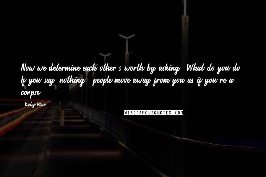 Ruby Wax Quotes: Now we determine each other's worth by asking, 'What do you do?' If you say 'nothing', people move away from you as if you're a corpse.