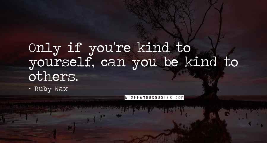 Ruby Wax Quotes: Only if you're kind to yourself, can you be kind to others.