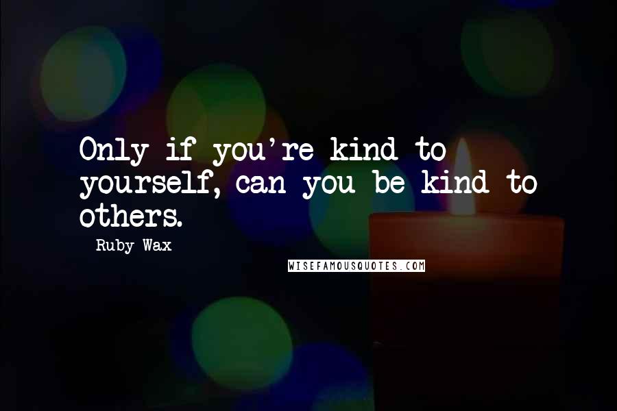 Ruby Wax Quotes: Only if you're kind to yourself, can you be kind to others.