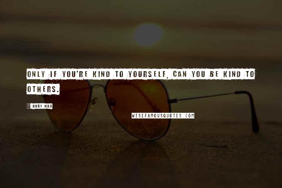 Ruby Wax Quotes: Only if you're kind to yourself, can you be kind to others.