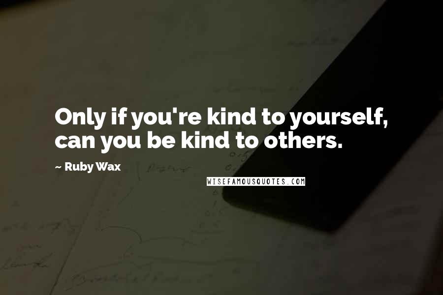 Ruby Wax Quotes: Only if you're kind to yourself, can you be kind to others.