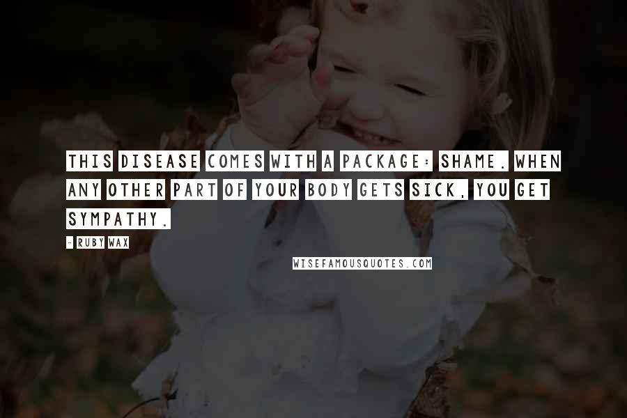 Ruby Wax Quotes: This disease comes with a package: shame. When any other part of your body gets sick, you get sympathy.