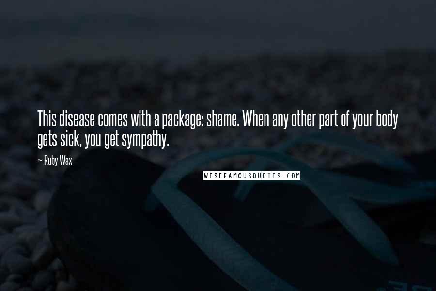 Ruby Wax Quotes: This disease comes with a package: shame. When any other part of your body gets sick, you get sympathy.